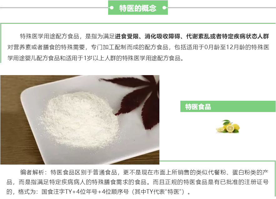 FSMP（特殊醫(yī)學用途配方食品）概念：特殊醫(yī)學用途配方食品，是指為滿足進食受限、消化吸收障礙、代謝紊亂或者特定疾病狀態(tài)人群對營養(yǎng)素或者膳食的特殊需要，專門加工配制而成的配方食品，包括適用于0月齡至12月齡的特殊醫(yī)學用途嬰兒配方食品和適用于1歲以上人群的特殊醫(yī)學用途配方食品。 編者解析：特醫(yī)食品區(qū)別于普通食品，更不是現(xiàn)在市面上所銷售的類似代餐粉、蛋白粉類的產(chǎn)品，而是指滿足特定疾病病人的特殊膳食需求的食品。而且正規(guī)的特醫(yī)食品是有已批準的注冊證號的，格式為：國食注字TY+4位年號+4位順序號（其中TY代表“特醫(yī)”）。